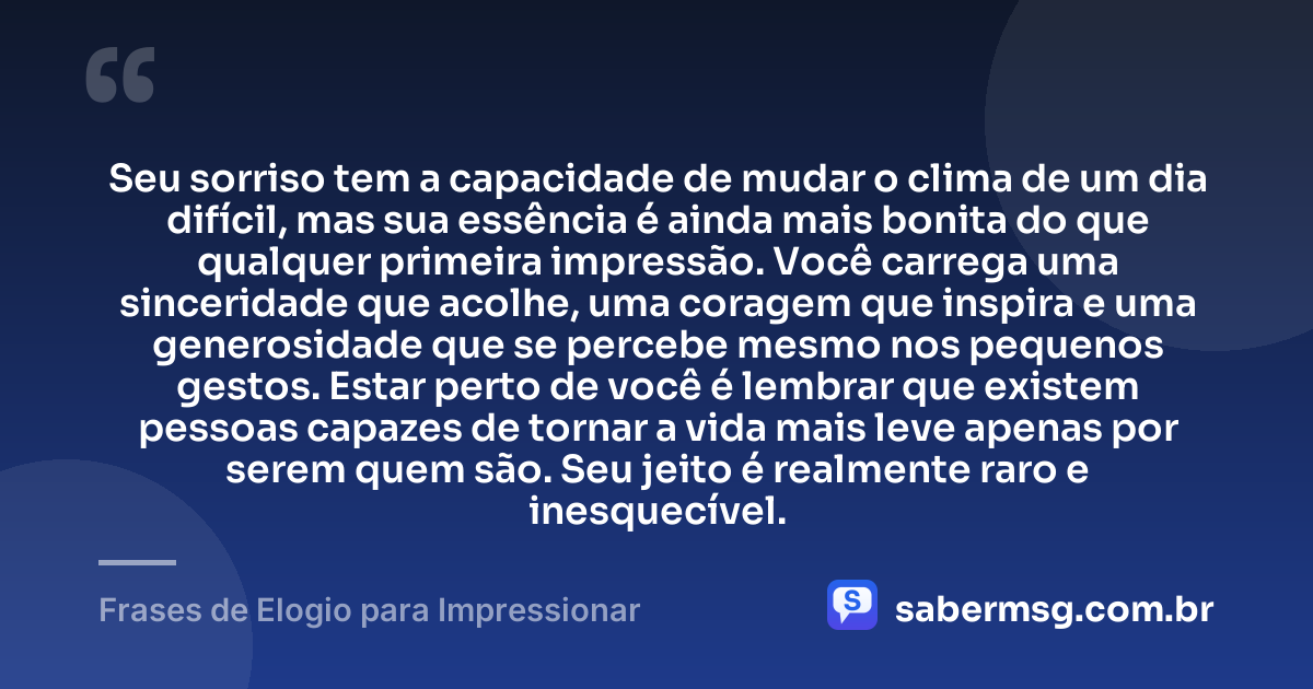 Seu sorriso tem a capacidade de mudar o clima de um dia difícil, mas sua essência é ainda mais bonita do que qualquer primeira impressão. Você carrega uma sinceridade que acolhe, uma coragem que inspira e uma generosidade que se percebe mesmo nos pequenos gestos. Estar perto de você é lembrar que existem pessoas capazes de tornar a vida mais leve apenas por serem quem são. Seu jeito é realmente raro e inesquecível. — Frases de Elogio para Impressionar