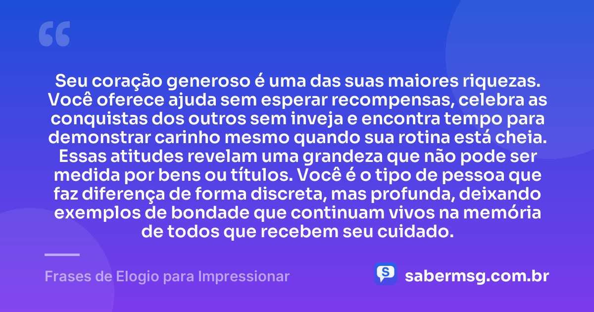 Seu coração generoso é uma das suas maiores riquezas. Você oferece ajuda sem esperar recompensas, celebra as conquistas dos outros sem inveja e encontra tempo para demonstrar carinho mesmo quando sua rotina está cheia. Essas atitudes revelam uma grandeza que não pode ser medida por bens ou títulos. Você é o tipo de pessoa que faz diferença de forma discreta, mas profunda, deixando exemplos de bondade que continuam vivos na memória de todos que recebem seu cuidado. — Frases de Elogio para Impressionar
