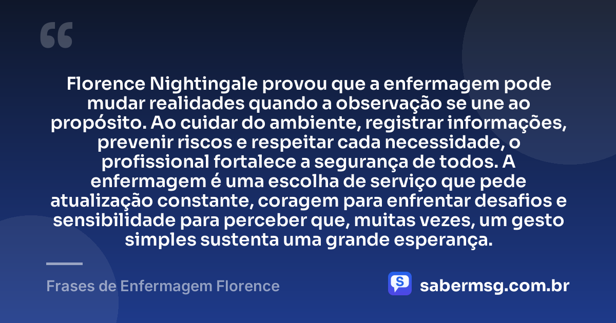 Florence Nightingale provou que a enfermagem pode mudar realidades quando a observação se une ao propósito. Ao cuidar do ambiente, registrar informações, prevenir riscos e respeitar cada necessidade, o profissional fortalece a segurança de todos. A enfermagem é uma escolha de serviço que pede atualização constante, coragem para enfrentar desafios e sensibilidade para perceber que, muitas vezes, um gesto simples sustenta uma grande esperança. — Frases de Enfermagem Florence