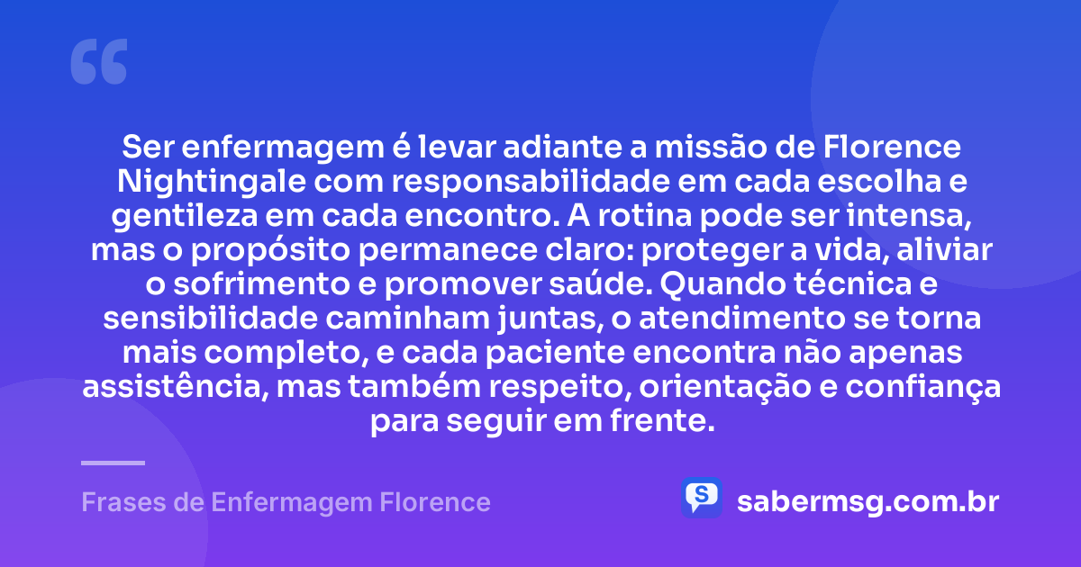 Ser enfermagem é levar adiante a missão de Florence Nightingale com responsabilidade em cada escolha e gentileza em cada encontro. A rotina pode ser intensa, mas o propósito permanece claro: proteger a vida, aliviar o sofrimento e promover saúde. Quando técnica e sensibilidade caminham juntas, o atendimento se torna mais completo, e cada paciente encontra não apenas assistência, mas também respeito, orientação e confiança para seguir em frente. — Frases de Enfermagem Florence