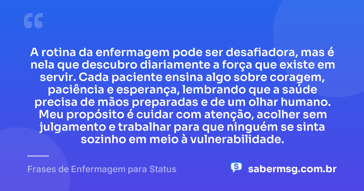 A rotina da enfermagem pode ser desafiadora, mas é nela que descubro diariamente a força que existe em servir. Cada paciente ensina algo sobre coragem, paciência e esperança, lembrando que a saúde precisa de mãos preparadas e de um olhar humano. Meu propósito é cuidar com atenção, acolher sem julgamento e trabalhar para que ninguém se sinta sozinho em meio à vulnerabilidade. — Frases de Enfermagem para Status