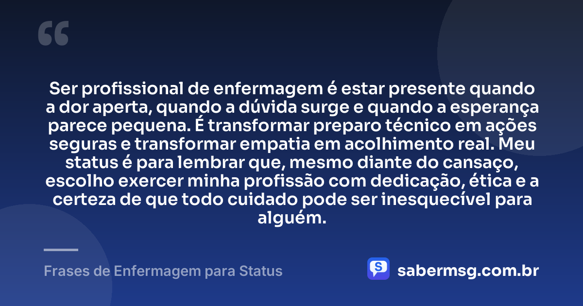 Ser profissional de enfermagem é estar presente quando a dor aperta, quando a dúvida surge e quando a esperança parece pequena. É transformar preparo técnico em ações seguras e transformar empatia em acolhimento real. Meu status é para lembrar que, mesmo diante do cansaço, escolho exercer minha profissão com dedicação, ética e a certeza de que todo cuidado pode ser inesquecível para alguém. — Frases de Enfermagem para Status