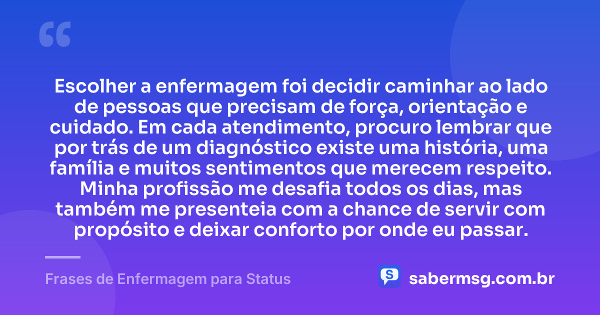 Escolher a enfermagem foi decidir caminhar ao lado de pessoas que precisam de força, orientação e cuidado. Em cada atendimento, procuro lembrar que por trás de um diagnóstico existe uma história, uma família e muitos sentimentos que merecem respeito. Minha profissão me desafia todos os dias, mas também me presenteia com a chance de servir com propósito e deixar conforto por onde eu passar. — Frases de Enfermagem para Status