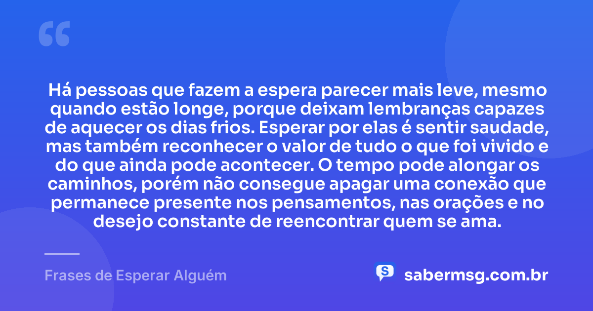 Há pessoas que fazem a espera parecer mais leve, mesmo quando estão longe, porque deixam lembranças capazes de aquecer os dias frios. Esperar por elas é sentir saudade, mas também reconhecer o valor de tudo o que foi vivido e do que ainda pode acontecer. O tempo pode alongar os caminhos, porém não consegue apagar uma conexão que permanece presente nos pensamentos, nas orações e no desejo constante de reencontrar quem se ama. — Frases de Esperar Alguém