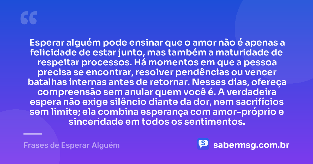 Esperar alguém pode ensinar que o amor não é apenas a felicidade de estar junto, mas também a maturidade de respeitar processos. Há momentos em que a pessoa precisa se encontrar, resolver pendências ou vencer batalhas internas antes de retornar. Nesses dias, ofereça compreensão sem anular quem você é. A verdadeira espera não exige silêncio diante da dor, nem sacrifícios sem limite; ela combina esperança com amor-próprio e sinceridade em todos os sentimentos. — Frases de Esperar Alguém