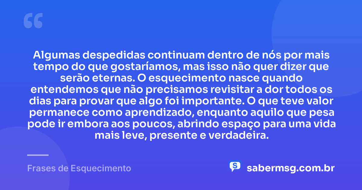 Algumas despedidas continuam dentro de nós por mais tempo do que gostaríamos, mas isso não quer dizer que serão eternas. O esquecimento nasce quando entendemos que não precisamos revisitar a dor todos os dias para provar que algo foi importante. O que teve valor permanece como aprendizado, enquanto aquilo que pesa pode ir embora aos poucos, abrindo espaço para uma vida mais leve, presente e verdadeira. — Frases de Esquecimento