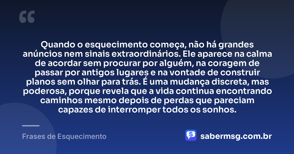 Quando o esquecimento começa, não há grandes anúncios nem sinais extraordinários. Ele aparece na calma de acordar sem procurar por alguém, na coragem de passar por antigos lugares e na vontade de construir planos sem olhar para trás. É uma mudança discreta, mas poderosa, porque revela que a vida continua encontrando caminhos mesmo depois de perdas que pareciam capazes de interromper todos os sonhos. — Frases de Esquecimento