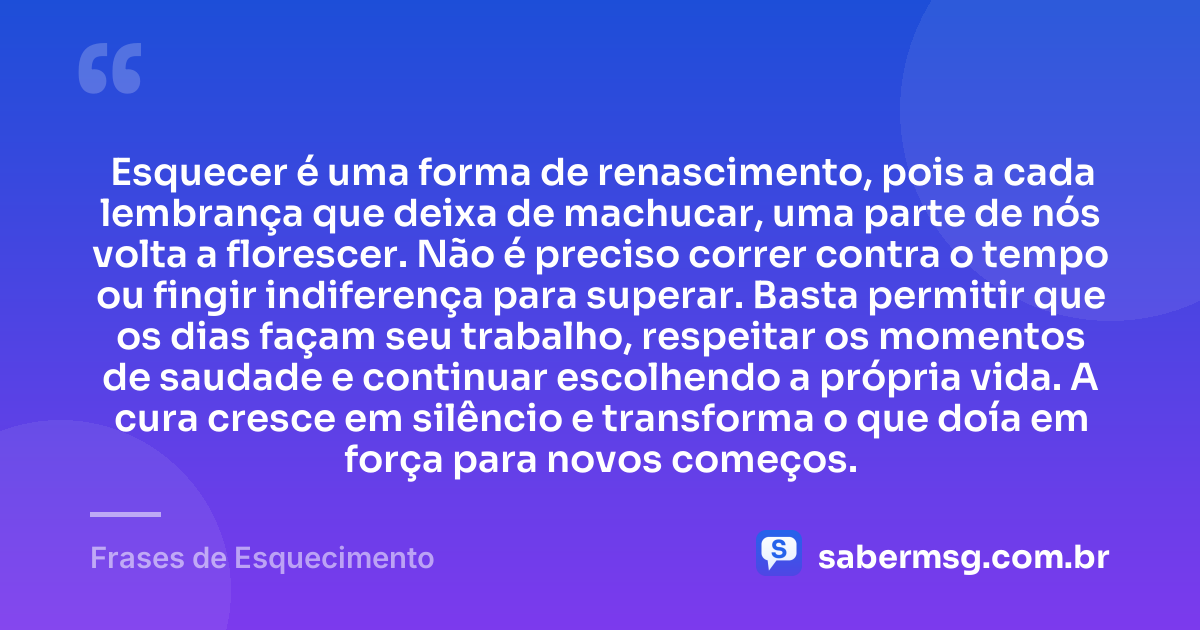 Esquecer é uma forma de renascimento, pois a cada lembrança que deixa de machucar, uma parte de nós volta a florescer. Não é preciso correr contra o tempo ou fingir indiferença para superar. Basta permitir que os dias façam seu trabalho, respeitar os momentos de saudade e continuar escolhendo a própria vida. A cura cresce em silêncio e transforma o que doía em força para novos começos. — Frases de Esquecimento