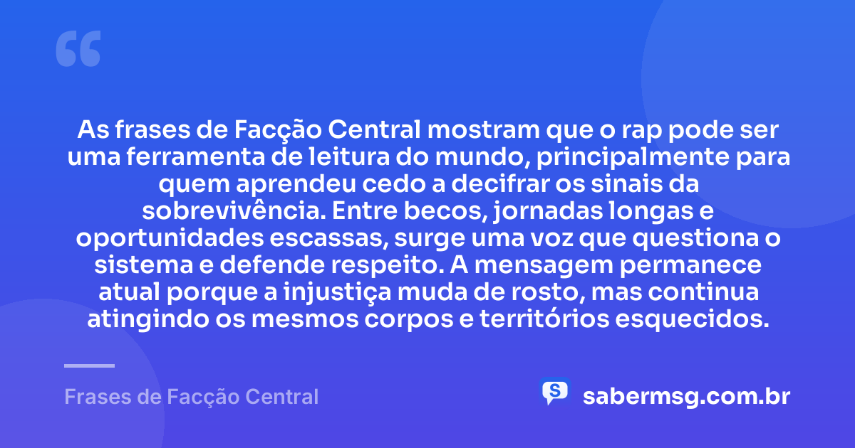 As frases de Facção Central mostram que o rap pode ser uma ferramenta de leitura do mundo, principalmente para quem aprendeu cedo a decifrar os sinais da sobrevivência. Entre becos, jornadas longas e oportunidades escassas, surge uma voz que questiona o sistema e defende respeito. A mensagem permanece atual porque a injustiça muda de rosto, mas continua atingindo os mesmos corpos e territórios esquecidos. — Frases de Facção Central