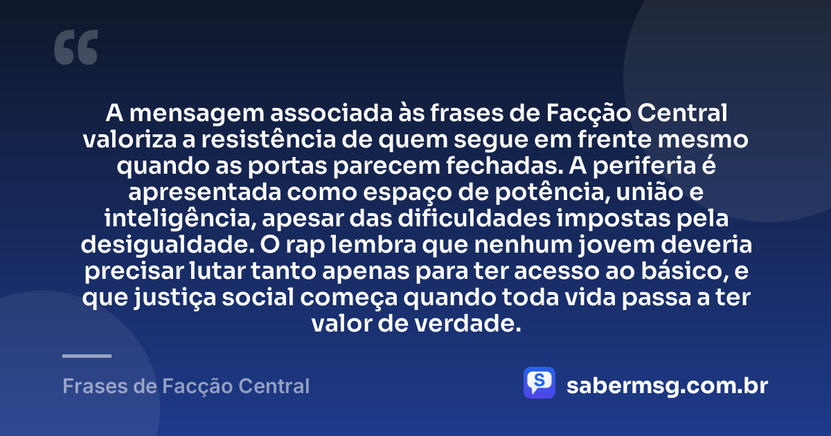 A mensagem associada às frases de Facção Central valoriza a resistência de quem segue em frente mesmo quando as portas parecem fechadas. A periferia é apresentada como espaço de potência, união e inteligência, apesar das dificuldades impostas pela desigualdade. O rap lembra que nenhum jovem deveria precisar lutar tanto apenas para ter acesso ao básico, e que justiça social começa quando toda vida passa a ter valor de verdade. — Frases de Facção Central