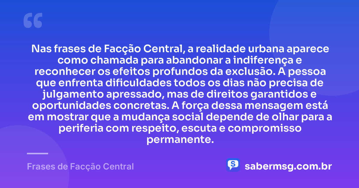 Nas frases de Facção Central, a realidade urbana aparece como chamada para abandonar a indiferença e reconhecer os efeitos profundos da exclusão. A pessoa que enfrenta dificuldades todos os dias não precisa de julgamento apressado, mas de direitos garantidos e oportunidades concretas. A força dessa mensagem está em mostrar que a mudança social depende de olhar para a periferia com respeito, escuta e compromisso permanente. — Frases de Facção Central