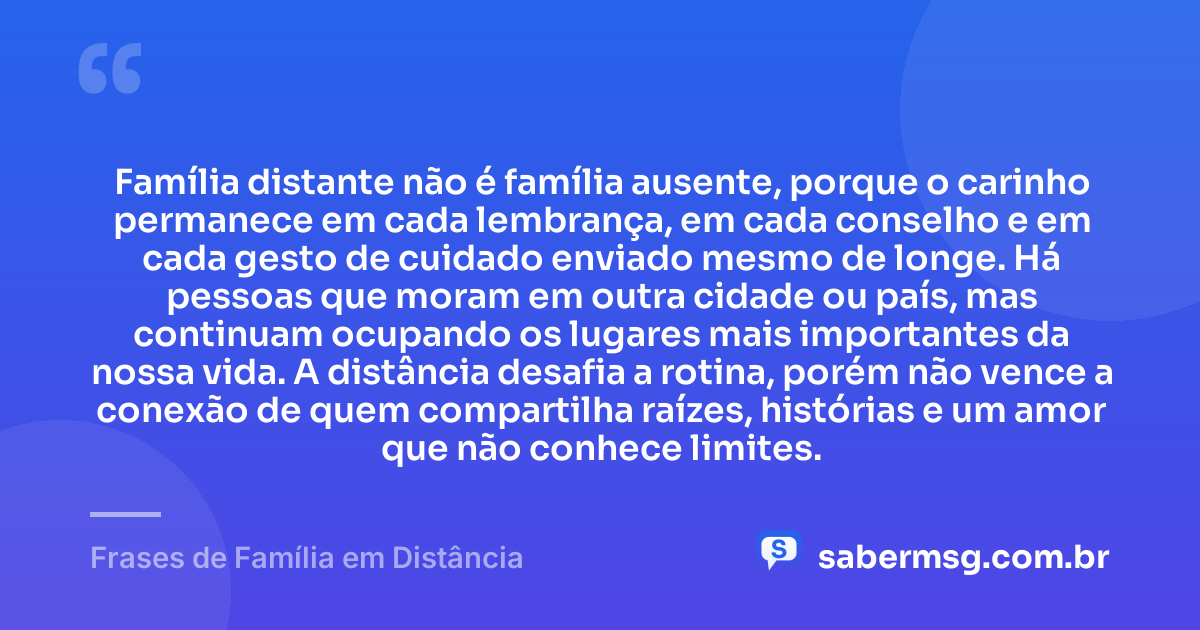 Família distante não é família ausente, porque o carinho permanece em cada lembrança, em cada conselho e em cada gesto de cuidado enviado mesmo de longe. Há pessoas que moram em outra cidade ou país, mas continuam ocupando os lugares mais importantes da nossa vida. A distância desafia a rotina, porém não vence a conexão de quem compartilha raízes, histórias e um amor que não conhece limites. — Frases de Família em Distância