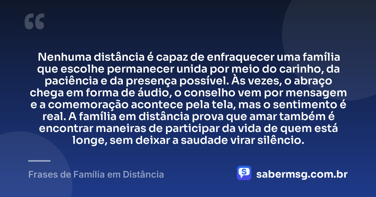 Nenhuma distância é capaz de enfraquecer uma família que escolhe permanecer unida por meio do carinho, da paciência e da presença possível. Às vezes, o abraço chega em forma de áudio, o conselho vem por mensagem e a comemoração acontece pela tela, mas o sentimento é real. A família em distância prova que amar também é encontrar maneiras de participar da vida de quem está longe, sem deixar a saudade virar silêncio. — Frases de Família em Distância