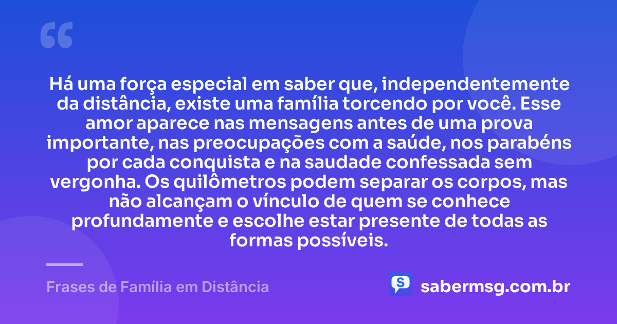 Há uma força especial em saber que, independentemente da distância, existe uma família torcendo por você. Esse amor aparece nas mensagens antes de uma prova importante, nas preocupações com a saúde, nos parabéns por cada conquista e na saudade confessada sem vergonha. Os quilômetros podem separar os corpos, mas não alcançam o vínculo de quem se conhece profundamente e escolhe estar presente de todas as formas possíveis. — Frases de Família em Distância