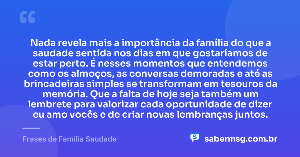 Nada revela mais a importância da família do que a saudade sentida nos dias em que gostaríamos de estar perto. É nesses momentos que entendemos como os almoços, as conversas demoradas e até as brincadeiras simples se transformam em tesouros da memória. Que a falta de hoje seja também um lembrete para valorizar cada oportunidade de dizer eu amo vocês e de criar novas lembranças juntos. — Frases de Família Saudade