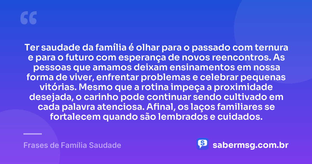 Ter saudade da família é olhar para o passado com ternura e para o futuro com esperança de novos reencontros. As pessoas que amamos deixam ensinamentos em nossa forma de viver, enfrentar problemas e celebrar pequenas vitórias. Mesmo que a rotina impeça a proximidade desejada, o carinho pode continuar sendo cultivado em cada palavra atenciosa. Afinal, os laços familiares se fortalecem quando são lembrados e cuidados. — Frases de Família Saudade