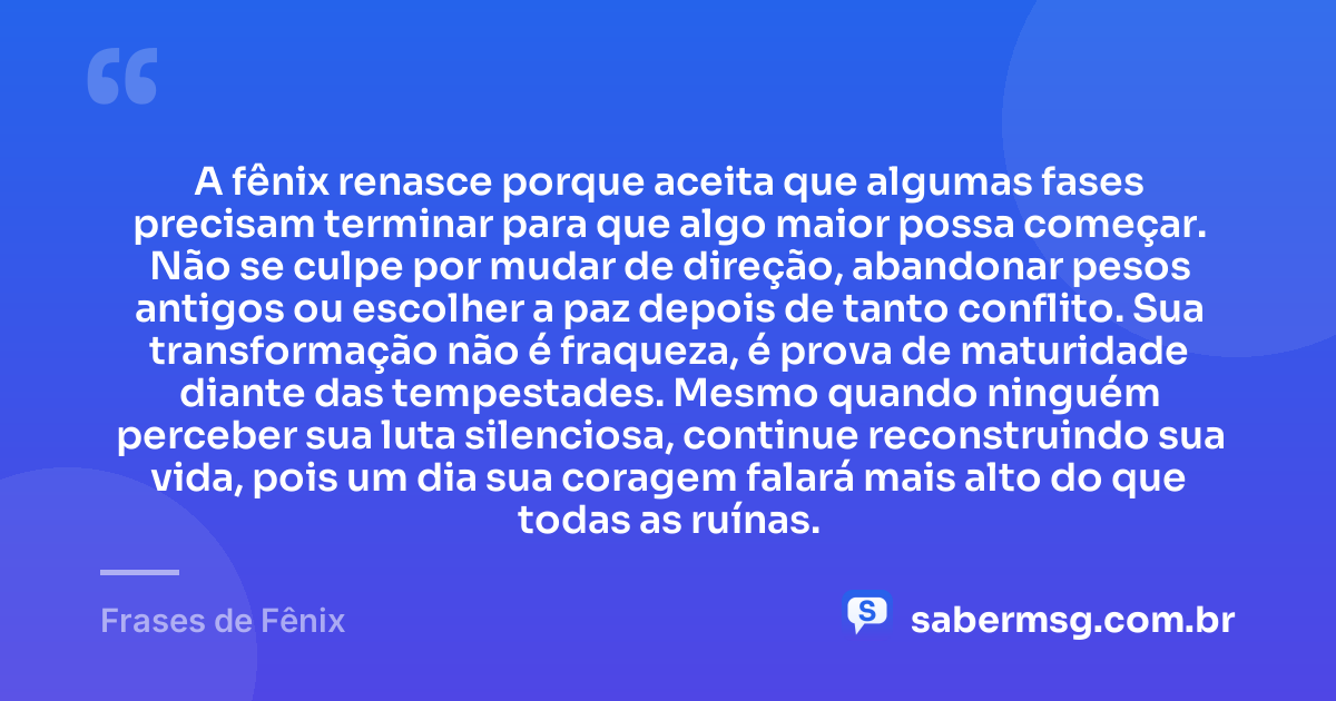 A fênix renasce porque aceita que algumas fases precisam terminar para que algo maior possa começar. Não se culpe por mudar de direção, abandonar pesos antigos ou escolher a paz depois de tanto conflito. Sua transformação não é fraqueza, é prova de maturidade diante das tempestades. Mesmo quando ninguém perceber sua luta silenciosa, continue reconstruindo sua vida, pois um dia sua coragem falará mais alto do que todas as ruínas. — Frases de Fênix