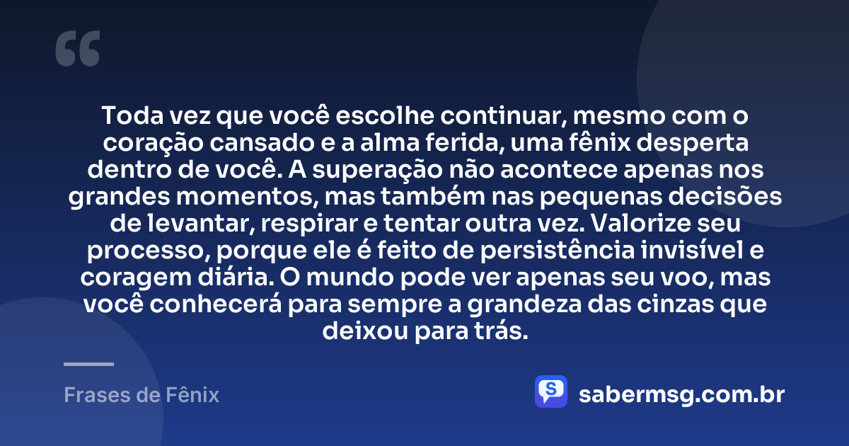 Toda vez que você escolhe continuar, mesmo com o coração cansado e a alma ferida, uma fênix desperta dentro de você. A superação não acontece apenas nos grandes momentos, mas também nas pequenas decisões de levantar, respirar e tentar outra vez. Valorize seu processo, porque ele é feito de persistência invisível e coragem diária. O mundo pode ver apenas seu voo, mas você conhecerá para sempre a grandeza das cinzas que deixou para trás. — Frases de Fênix