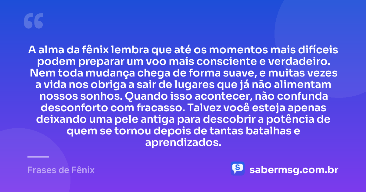 A alma da fênix lembra que até os momentos mais difíceis podem preparar um voo mais consciente e verdadeiro. Nem toda mudança chega de forma suave, e muitas vezes a vida nos obriga a sair de lugares que já não alimentam nossos sonhos. Quando isso acontecer, não confunda desconforto com fracasso. Talvez você esteja apenas deixando uma pele antiga para descobrir a potência de quem se tornou depois de tantas batalhas e aprendizados. — Frases de Fênix