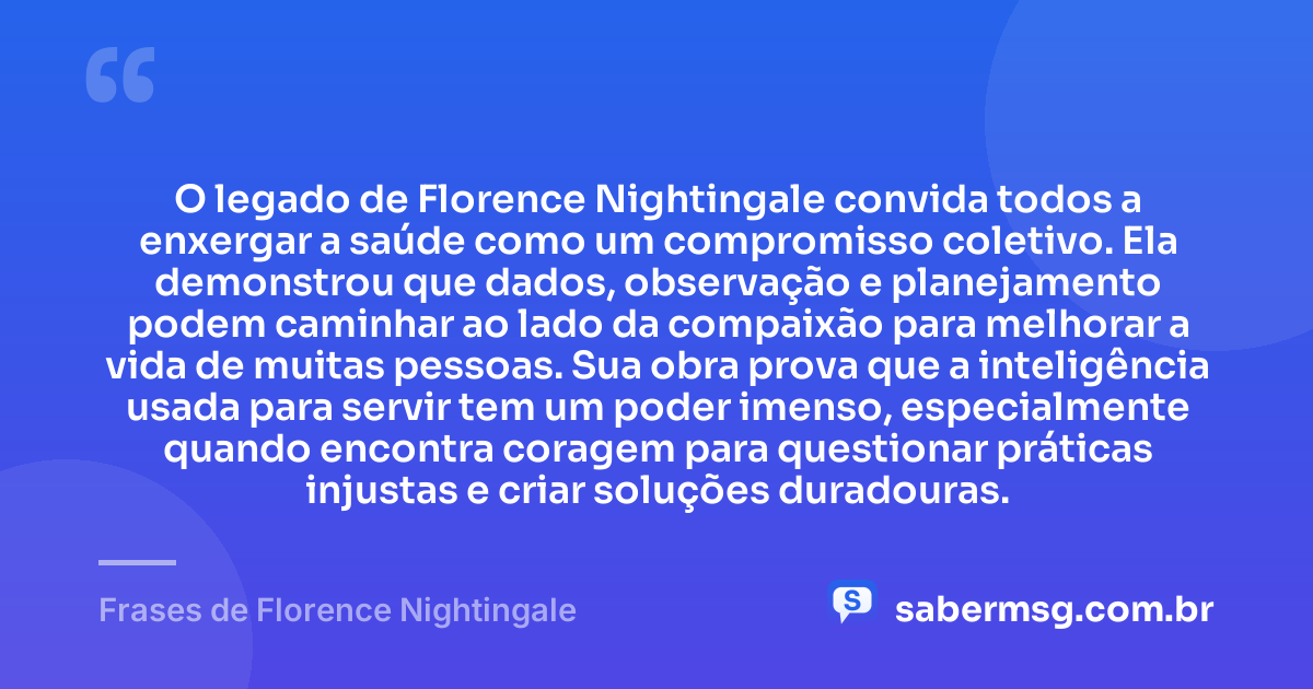 O legado de Florence Nightingale convida todos a enxergar a saúde como um compromisso coletivo. Ela demonstrou que dados, observação e planejamento podem caminhar ao lado da compaixão para melhorar a vida de muitas pessoas. Sua obra prova que a inteligência usada para servir tem um poder imenso, especialmente quando encontra coragem para questionar práticas injustas e criar soluções duradouras. — Frases de Florence Nightingale