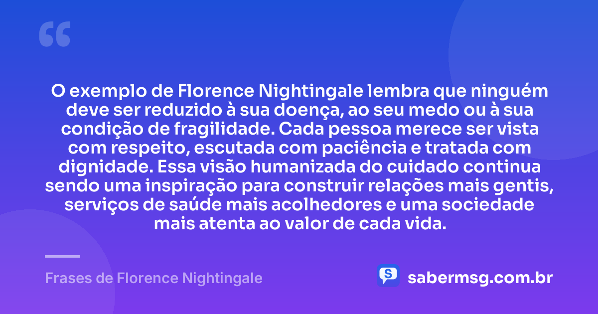 O exemplo de Florence Nightingale lembra que ninguém deve ser reduzido à sua doença, ao seu medo ou à sua condição de fragilidade. Cada pessoa merece ser vista com respeito, escutada com paciência e tratada com dignidade. Essa visão humanizada do cuidado continua sendo uma inspiração para construir relações mais gentis, serviços de saúde mais acolhedores e uma sociedade mais atenta ao valor de cada vida. — Frases de Florence Nightingale