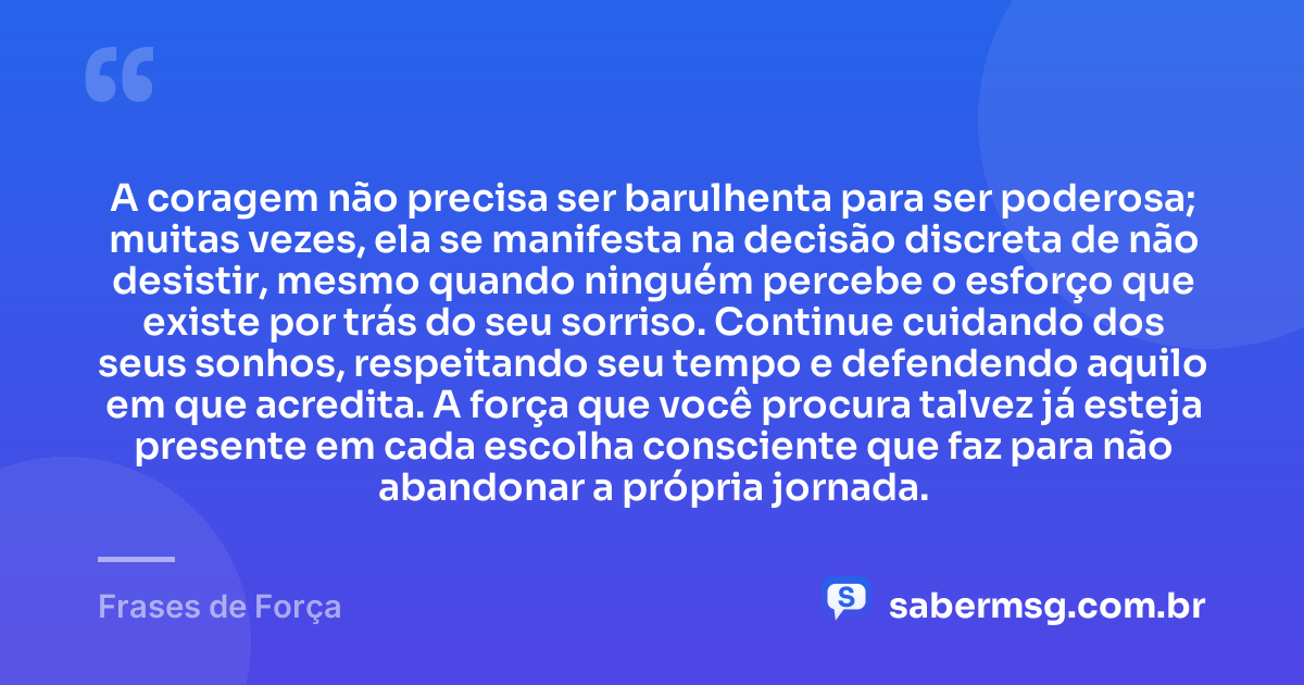 A coragem não precisa ser barulhenta para ser poderosa; muitas vezes, ela se manifesta na decisão discreta de não desistir, mesmo quando ninguém percebe o esforço que existe por trás do seu sorriso. Continue cuidando dos seus sonhos, respeitando seu tempo e defendendo aquilo em que acredita. A força que você procura talvez já esteja presente em cada escolha consciente que faz para não abandonar a própria jornada. — Frases de Força
