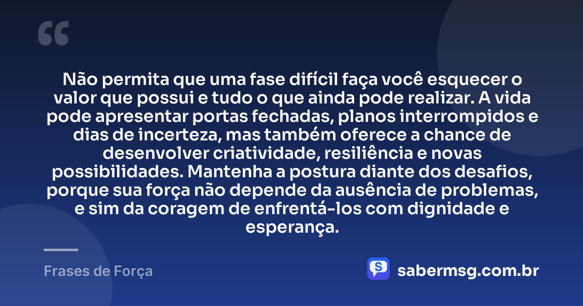 Não permita que uma fase difícil faça você esquecer o valor que possui e tudo o que ainda pode realizar. A vida pode apresentar portas fechadas, planos interrompidos e dias de incerteza, mas também oferece a chance de desenvolver criatividade, resiliência e novas possibilidades. Mantenha a postura diante dos desafios, porque sua força não depende da ausência de problemas, e sim da coragem de enfrentá-los com dignidade e esperança. — Frases de Força