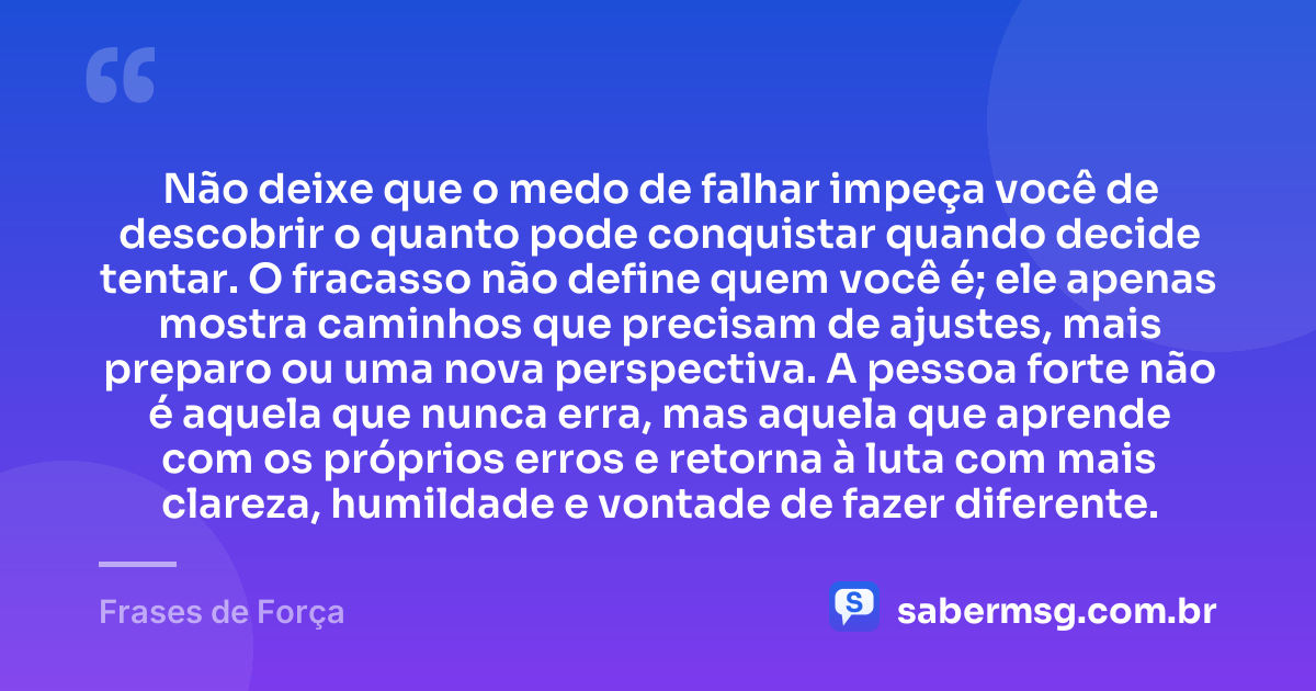 Não deixe que o medo de falhar impeça você de descobrir o quanto pode conquistar quando decide tentar. O fracasso não define quem você é; ele apenas mostra caminhos que precisam de ajustes, mais preparo ou uma nova perspectiva. A pessoa forte não é aquela que nunca erra, mas aquela que aprende com os próprios erros e retorna à luta com mais clareza, humildade e vontade de fazer diferente. — Frases de Força