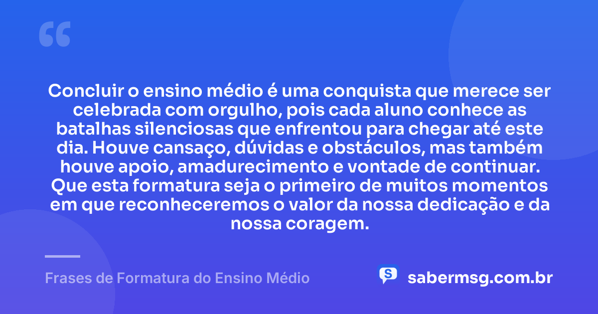 Concluir o ensino médio é uma conquista que merece ser celebrada com orgulho, pois cada aluno conhece as batalhas silenciosas que enfrentou para chegar até este dia. Houve cansaço, dúvidas e obstáculos, mas também houve apoio, amadurecimento e vontade de continuar. Que esta formatura seja o primeiro de muitos momentos em que reconheceremos o valor da nossa dedicação e da nossa coragem. — Frases de Formatura do Ensino Médio