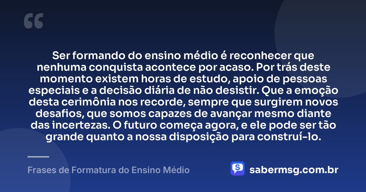Ser formando do ensino médio é reconhecer que nenhuma conquista acontece por acaso. Por trás deste momento existem horas de estudo, apoio de pessoas especiais e a decisão diária de não desistir. Que a emoção desta cerimônia nos recorde, sempre que surgirem novos desafios, que somos capazes de avançar mesmo diante das incertezas. O futuro começa agora, e ele pode ser tão grande quanto a nossa disposição para construí-lo. — Frases de Formatura do Ensino Médio