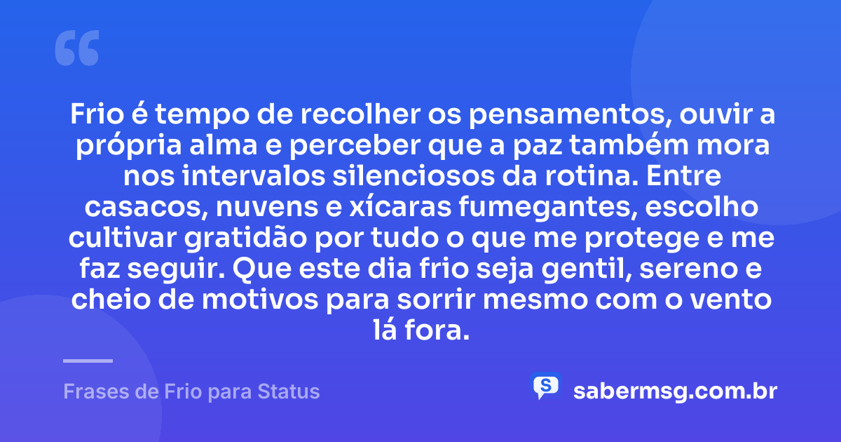 Frio é tempo de recolher os pensamentos, ouvir a própria alma e perceber que a paz também mora nos intervalos silenciosos da rotina. Entre casacos, nuvens e xícaras fumegantes, escolho cultivar gratidão por tudo o que me protege e me faz seguir. Que este dia frio seja gentil, sereno e cheio de motivos para sorrir mesmo com o vento lá fora. — Frases de Frio para Status