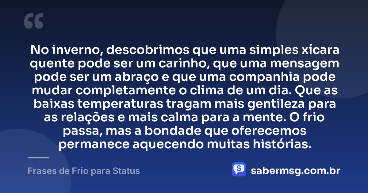 No inverno, descobrimos que uma simples xícara quente pode ser um carinho, que uma mensagem pode ser um abraço e que uma companhia pode mudar completamente o clima de um dia. Que as baixas temperaturas tragam mais gentileza para as relações e mais calma para a mente. O frio passa, mas a bondade que oferecemos permanece aquecendo muitas histórias. — Frases de Frio para Status