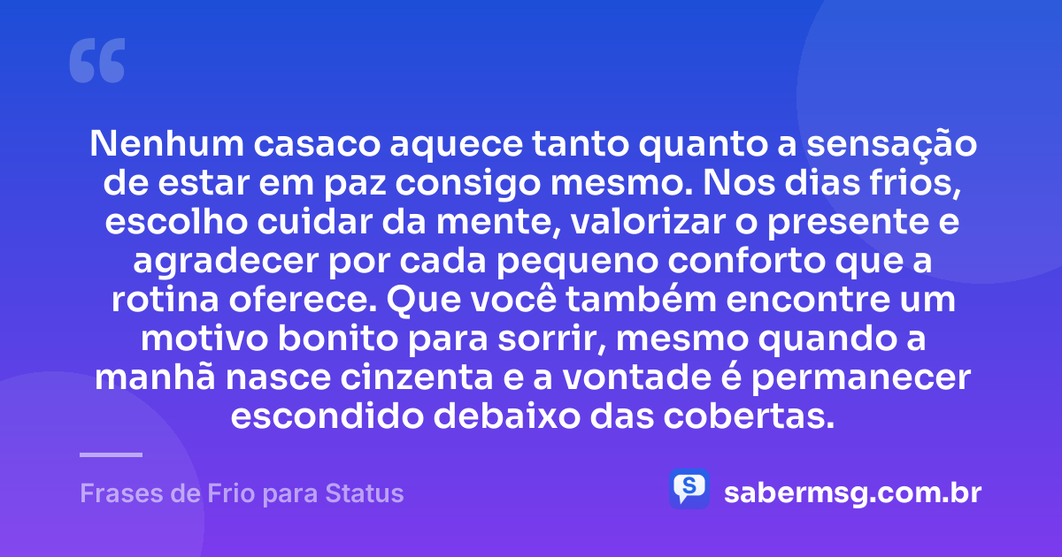 Nenhum casaco aquece tanto quanto a sensação de estar em paz consigo mesmo. Nos dias frios, escolho cuidar da mente, valorizar o presente e agradecer por cada pequeno conforto que a rotina oferece. Que você também encontre um motivo bonito para sorrir, mesmo quando a manhã nasce cinzenta e a vontade é permanecer escondido debaixo das cobertas. — Frases de Frio para Status