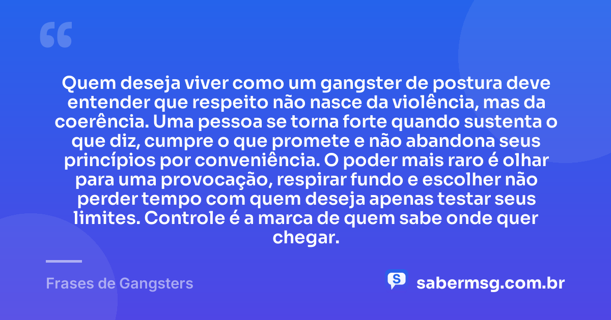 Quem deseja viver como um gangster de postura deve entender que respeito não nasce da violência, mas da coerência. Uma pessoa se torna forte quando sustenta o que diz, cumpre o que promete e não abandona seus princípios por conveniência. O poder mais raro é olhar para uma provocação, respirar fundo e escolher não perder tempo com quem deseja apenas testar seus limites. Controle é a marca de quem sabe onde quer chegar. — Frases de Gangsters