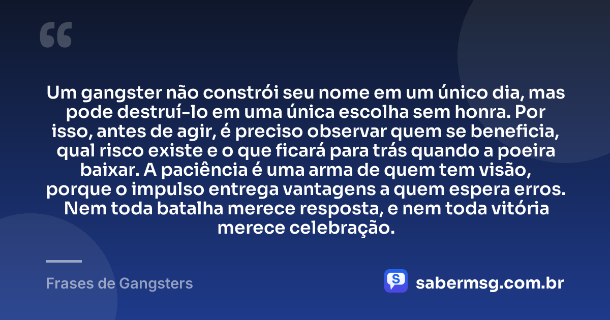Um gangster não constrói seu nome em um único dia, mas pode destruí-lo em uma única escolha sem honra. Por isso, antes de agir, é preciso observar quem se beneficia, qual risco existe e o que ficará para trás quando a poeira baixar. A paciência é uma arma de quem tem visão, porque o impulso entrega vantagens a quem espera erros. Nem toda batalha merece resposta, e nem toda vitória merece celebração. — Frases de Gangsters