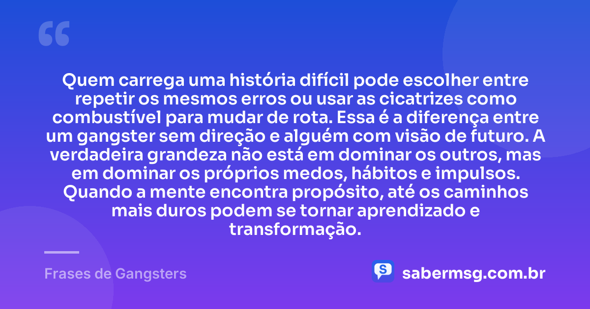 Quem carrega uma história difícil pode escolher entre repetir os mesmos erros ou usar as cicatrizes como combustível para mudar de rota. Essa é a diferença entre um gangster sem direção e alguém com visão de futuro. A verdadeira grandeza não está em dominar os outros, mas em dominar os próprios medos, hábitos e impulsos. Quando a mente encontra propósito, até os caminhos mais duros podem se tornar aprendizado e transformação. — Frases de Gangsters