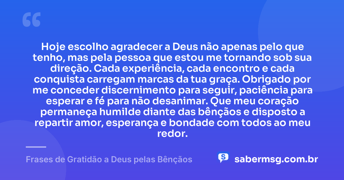 Hoje escolho agradecer a Deus não apenas pelo que tenho, mas pela pessoa que estou me tornando sob sua direção. Cada experiência, cada encontro e cada conquista carregam marcas da tua graça. Obrigado por me conceder discernimento para seguir, paciência para esperar e fé para não desanimar. Que meu coração permaneça humilde diante das bênçãos e disposto a repartir amor, esperança e bondade com todos ao meu redor. — Frases de Gratidão a Deus pelas Bênçãos