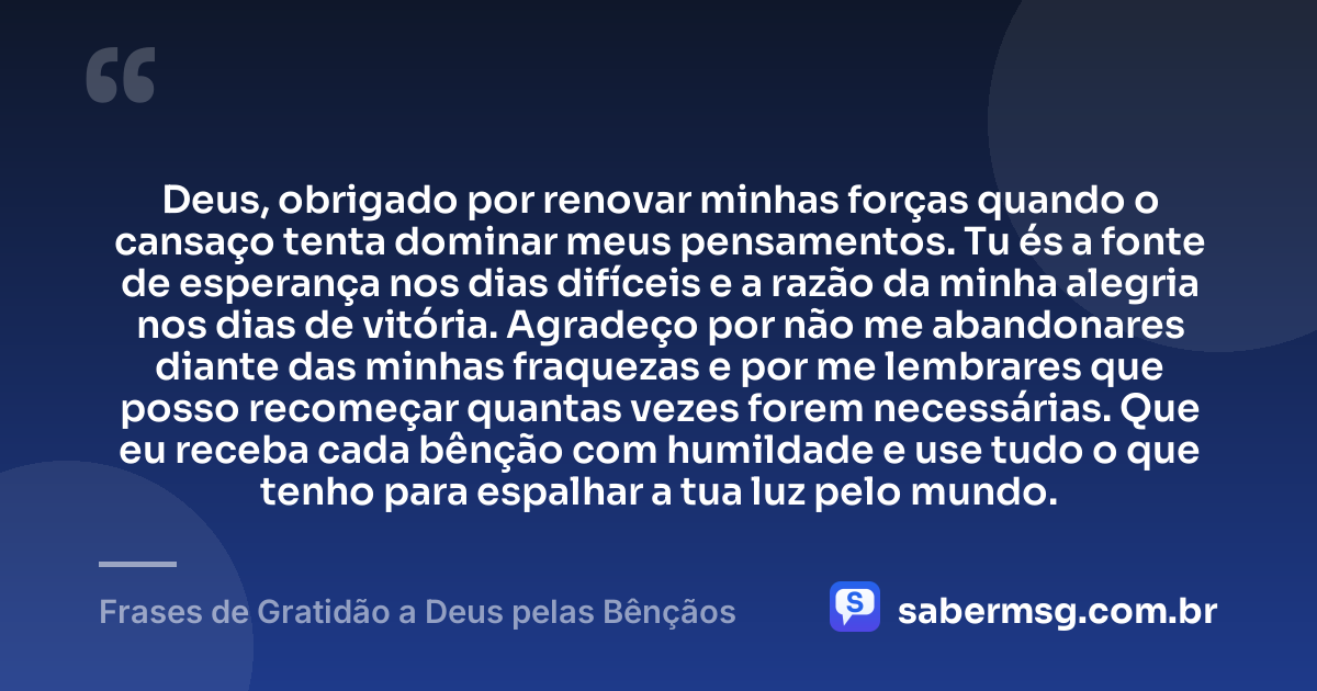 Deus, obrigado por renovar minhas forças quando o cansaço tenta dominar meus pensamentos. Tu és a fonte de esperança nos dias difíceis e a razão da minha alegria nos dias de vitória. Agradeço por não me abandonares diante das minhas fraquezas e por me lembrares que posso recomeçar quantas vezes forem necessárias. Que eu receba cada bênção com humildade e use tudo o que tenho para espalhar a tua luz pelo mundo. — Frases de Gratidão a Deus pelas Bênçãos