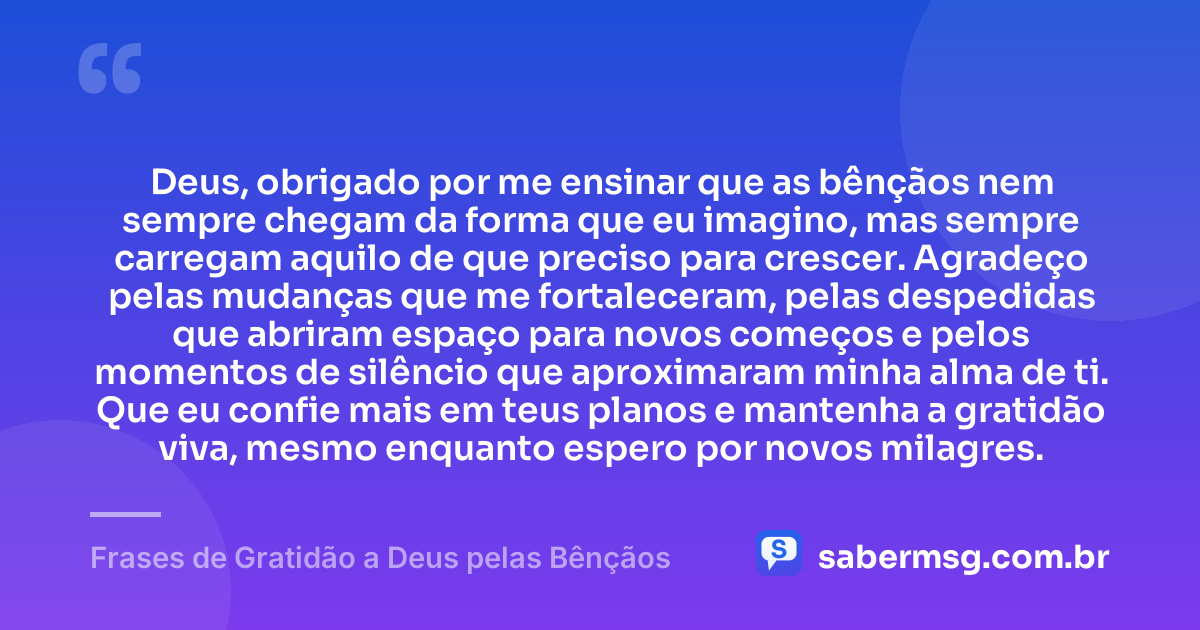 Deus, obrigado por me ensinar que as bênçãos nem sempre chegam da forma que eu imagino, mas sempre carregam aquilo de que preciso para crescer. Agradeço pelas mudanças que me fortaleceram, pelas despedidas que abriram espaço para novos começos e pelos momentos de silêncio que aproximaram minha alma de ti. Que eu confie mais em teus planos e mantenha a gratidão viva, mesmo enquanto espero por novos milagres. — Frases de Gratidão a Deus pelas Bênçãos