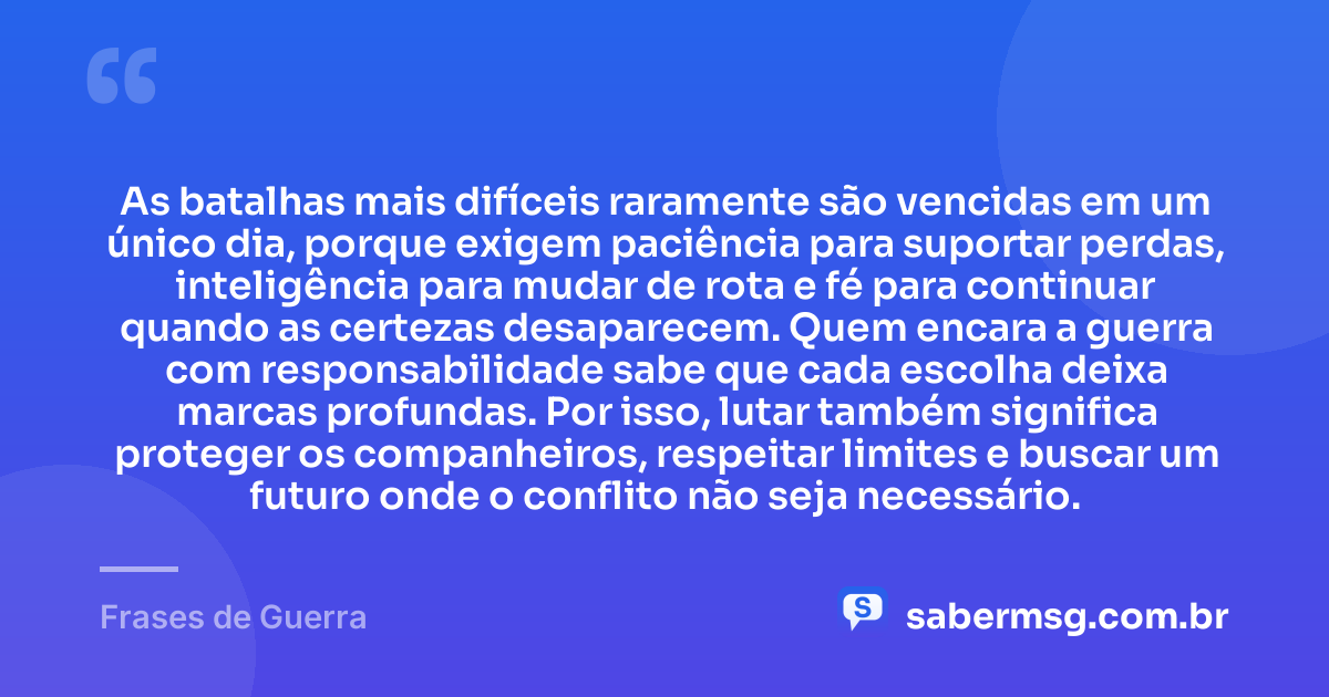 As batalhas mais difíceis raramente são vencidas em um único dia, porque exigem paciência para suportar perdas, inteligência para mudar de rota e fé para continuar quando as certezas desaparecem. Quem encara a guerra com responsabilidade sabe que cada escolha deixa marcas profundas. Por isso, lutar também significa proteger os companheiros, respeitar limites e buscar um futuro onde o conflito não seja necessário. — Frases de Guerra