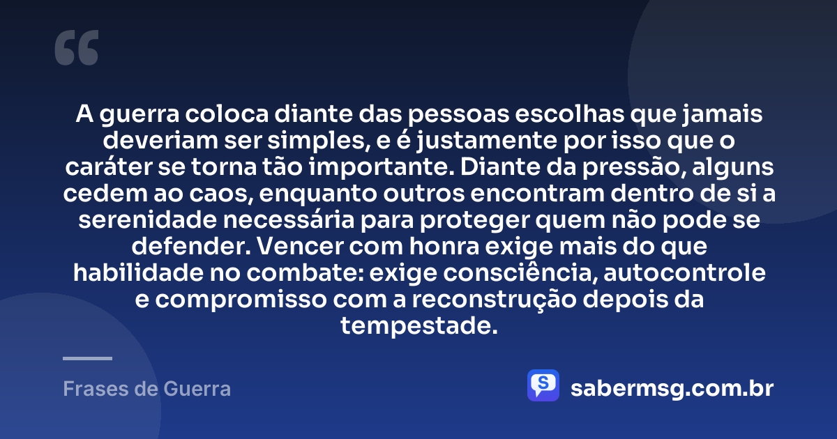 A guerra coloca diante das pessoas escolhas que jamais deveriam ser simples, e é justamente por isso que o caráter se torna tão importante. Diante da pressão, alguns cedem ao caos, enquanto outros encontram dentro de si a serenidade necessária para proteger quem não pode se defender. Vencer com honra exige mais do que habilidade no combate: exige consciência, autocontrole e compromisso com a reconstrução depois da tempestade. — Frases de Guerra