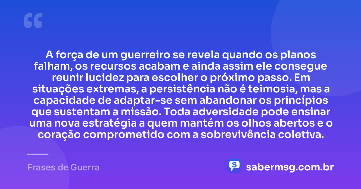 A força de um guerreiro se revela quando os planos falham, os recursos acabam e ainda assim ele consegue reunir lucidez para escolher o próximo passo. Em situações extremas, a persistência não é teimosia, mas a capacidade de adaptar-se sem abandonar os princípios que sustentam a missão. Toda adversidade pode ensinar uma nova estratégia a quem mantém os olhos abertos e o coração comprometido com a sobrevivência coletiva. — Frases de Guerra