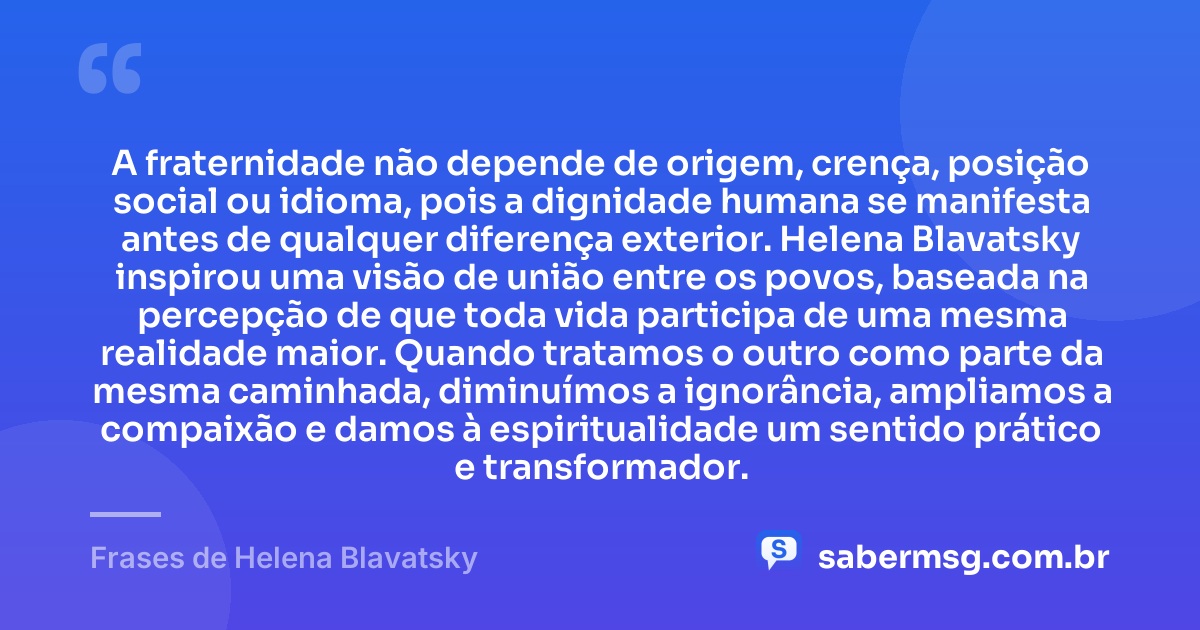 A fraternidade não depende de origem, crença, posição social ou idioma, pois a dignidade humana se manifesta antes de qualquer diferença exterior. Helena Blavatsky inspirou uma visão de união entre os povos, baseada na percepção de que toda vida participa de uma mesma realidade maior. Quando tratamos o outro como parte da mesma caminhada, diminuímos a ignorância, ampliamos a compaixão e damos à espiritualidade um sentido prático e transformador. — Frases de Helena Blavatsky
