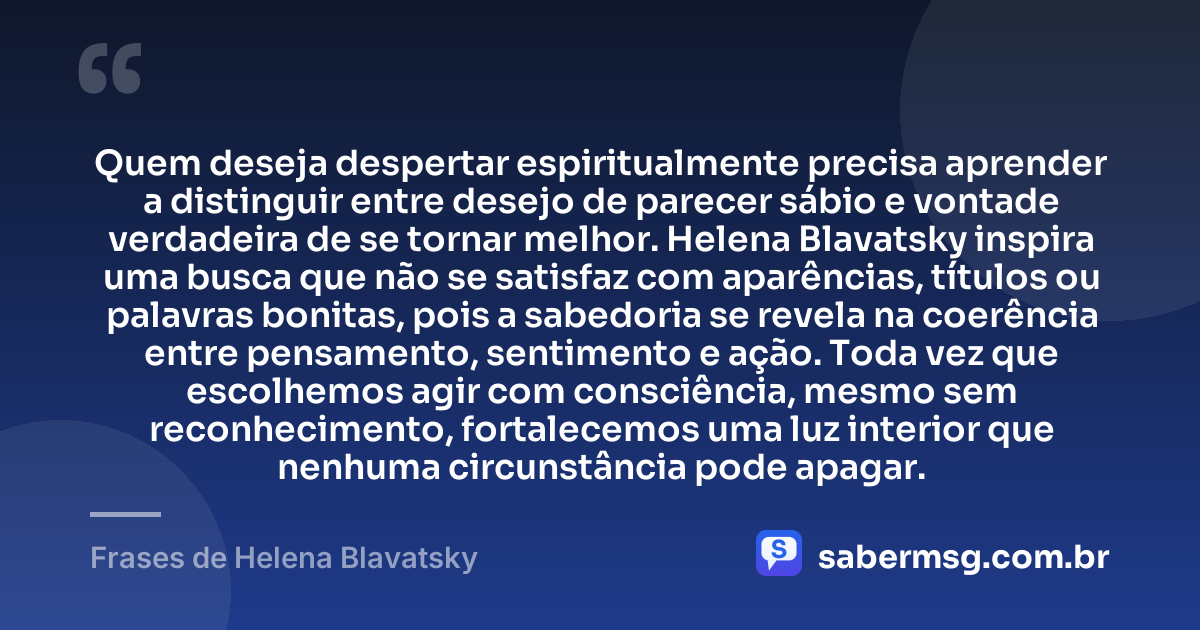 Quem deseja despertar espiritualmente precisa aprender a distinguir entre desejo de parecer sábio e vontade verdadeira de se tornar melhor. Helena Blavatsky inspira uma busca que não se satisfaz com aparências, títulos ou palavras bonitas, pois a sabedoria se revela na coerência entre pensamento, sentimento e ação. Toda vez que escolhemos agir com consciência, mesmo sem reconhecimento, fortalecemos uma luz interior que nenhuma circunstância pode apagar. — Frases de Helena Blavatsky