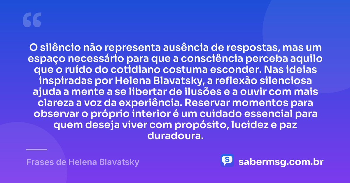 O silêncio não representa ausência de respostas, mas um espaço necessário para que a consciência perceba aquilo que o ruído do cotidiano costuma esconder. Nas ideias inspiradas por Helena Blavatsky, a reflexão silenciosa ajuda a mente a se libertar de ilusões e a ouvir com mais clareza a voz da experiência. Reservar momentos para observar o próprio interior é um cuidado essencial para quem deseja viver com propósito, lucidez e paz duradoura. — Frases de Helena Blavatsky