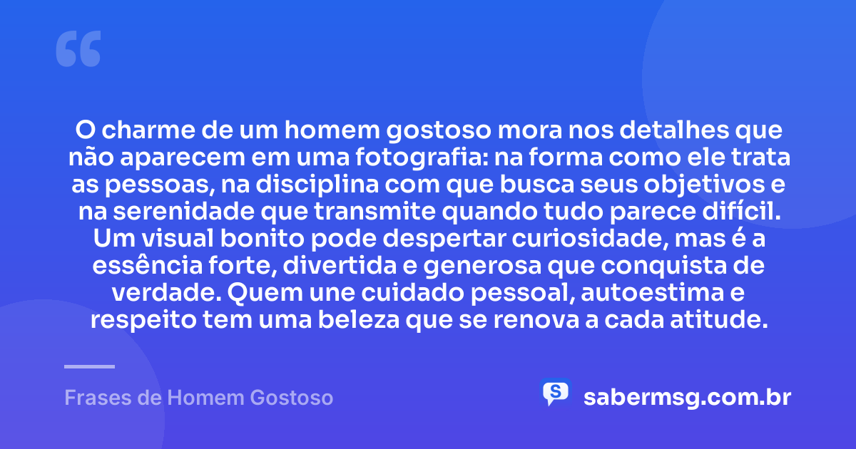 O charme de um homem gostoso mora nos detalhes que não aparecem em uma fotografia: na forma como ele trata as pessoas, na disciplina com que busca seus objetivos e na serenidade que transmite quando tudo parece difícil. Um visual bonito pode despertar curiosidade, mas é a essência forte, divertida e generosa que conquista de verdade. Quem une cuidado pessoal, autoestima e respeito tem uma beleza que se renova a cada atitude. — Frases de Homem Gostoso