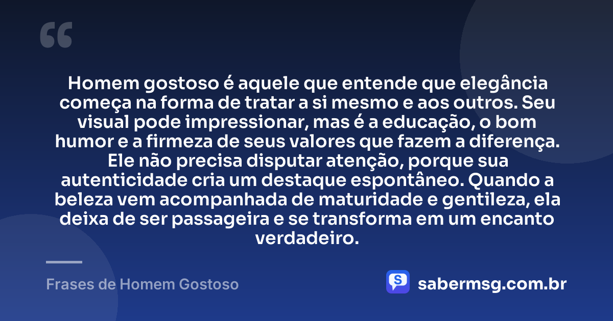 Homem gostoso é aquele que entende que elegância começa na forma de tratar a si mesmo e aos outros. Seu visual pode impressionar, mas é a educação, o bom humor e a firmeza de seus valores que fazem a diferença. Ele não precisa disputar atenção, porque sua autenticidade cria um destaque espontâneo. Quando a beleza vem acompanhada de maturidade e gentileza, ela deixa de ser passageira e se transforma em um encanto verdadeiro. — Frases de Homem Gostoso