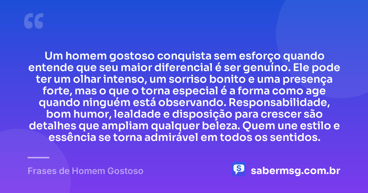 Um homem gostoso conquista sem esforço quando entende que seu maior diferencial é ser genuíno. Ele pode ter um olhar intenso, um sorriso bonito e uma presença forte, mas o que o torna especial é a forma como age quando ninguém está observando. Responsabilidade, bom humor, lealdade e disposição para crescer são detalhes que ampliam qualquer beleza. Quem une estilo e essência se torna admirável em todos os sentidos. — Frases de Homem Gostoso