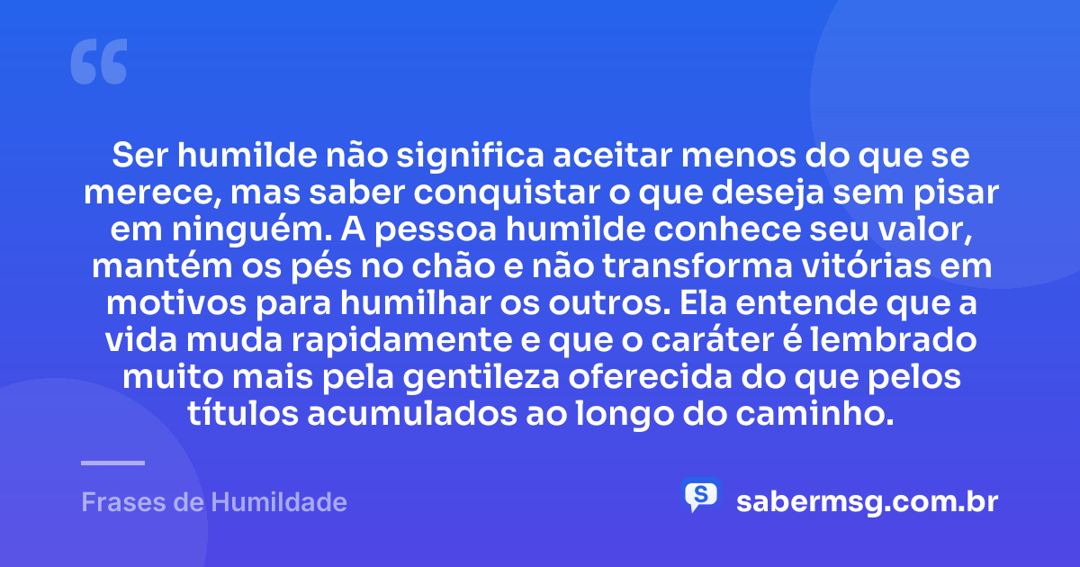 Ser humilde não significa aceitar menos do que se merece, mas saber conquistar o que deseja sem pisar em ninguém. A pessoa humilde conhece seu valor, mantém os pés no chão e não transforma vitórias em motivos para humilhar os outros. Ela entende que a vida muda rapidamente e que o caráter é lembrado muito mais pela gentileza oferecida do que pelos títulos acumulados ao longo do caminho. — Frases de Humildade