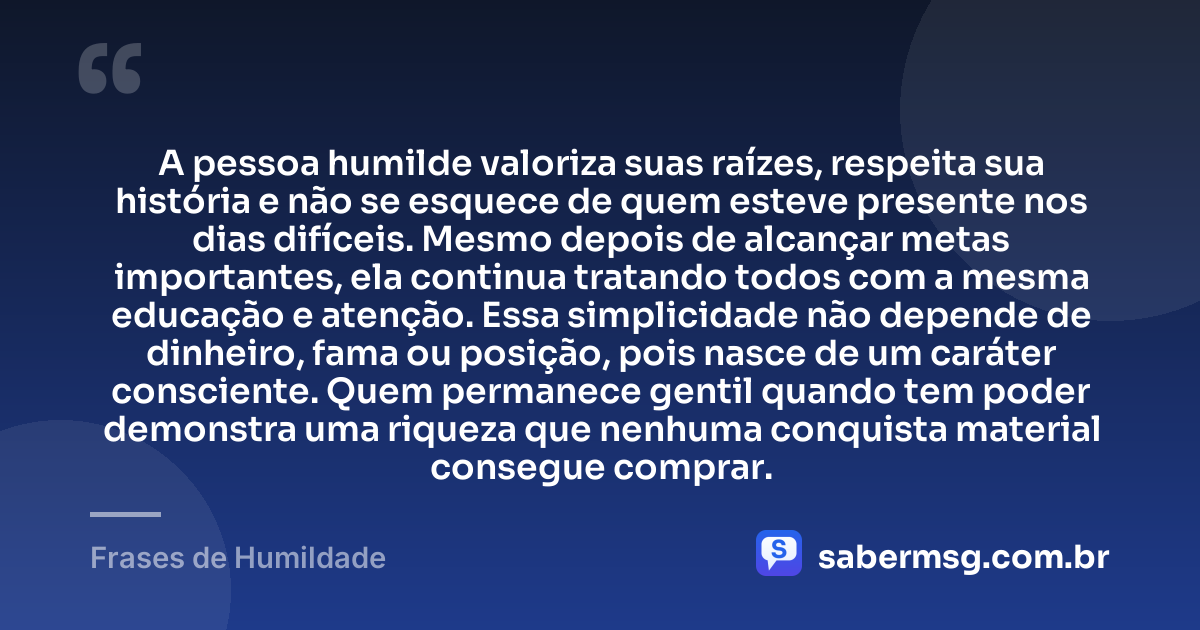 A pessoa humilde valoriza suas raízes, respeita sua história e não se esquece de quem esteve presente nos dias difíceis. Mesmo depois de alcançar metas importantes, ela continua tratando todos com a mesma educação e atenção. Essa simplicidade não depende de dinheiro, fama ou posição, pois nasce de um caráter consciente. Quem permanece gentil quando tem poder demonstra uma riqueza que nenhuma conquista material consegue comprar. — Frases de Humildade